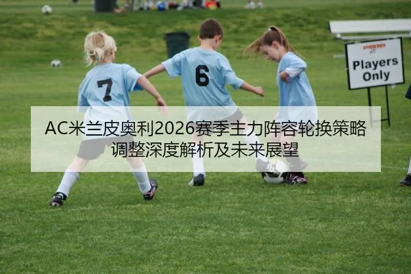 AC米兰皮奥利2026赛季主力阵容轮换策略调整深度解析及未来展望