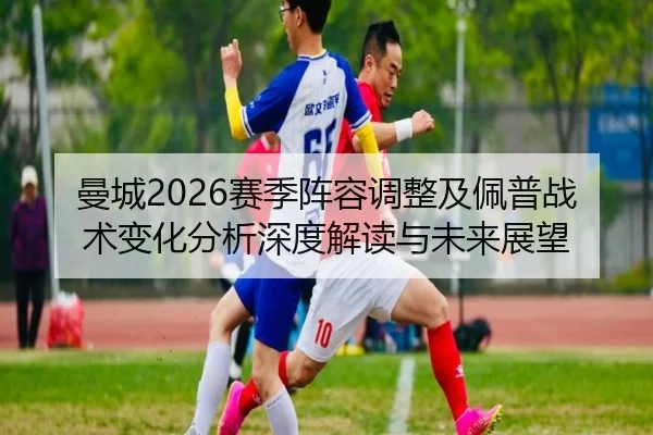 曼城2026赛季阵容调整及佩普战术变化分析深度解读与未来展望