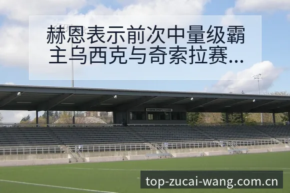 赫恩表示前次中量级霸主乌西克与奇索拉赛后技术复盘与变化分 - 中国足彩网赛事中心