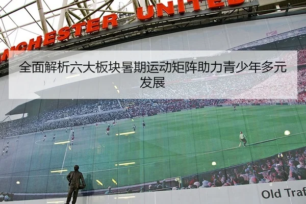 全面解析六大板块暑期运动矩阵助力青少年多元发展